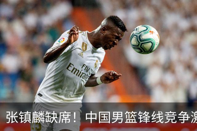 张镇麟缺席！中国男篮锋线竞争激烈 王俊杰异军突起引关注